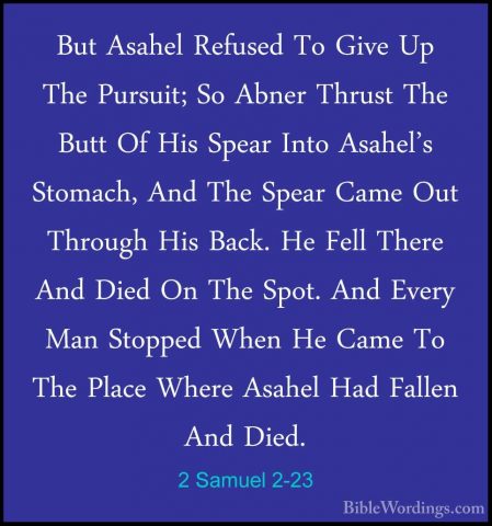 2 Samuel 2-23 - But Asahel Refused To Give Up The Pursuit; So AbnBut Asahel Refused To Give Up The Pursuit; So Abner Thrust The Butt Of His Spear Into Asahel's Stomach, And The Spear Came Out Through His Back. He Fell There And Died On The Spot. And Every Man Stopped When He Came To The Place Where Asahel Had Fallen And Died. 