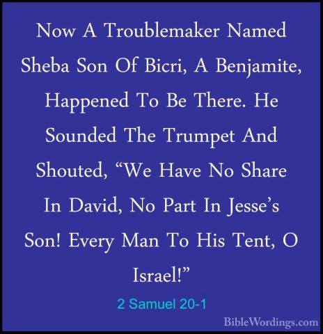2 Samuel 20-1 - Now A Troublemaker Named Sheba Son Of Bicri, A BeNow A Troublemaker Named Sheba Son Of Bicri, A Benjamite, Happened To Be There. He Sounded The Trumpet And Shouted, "We Have No Share In David, No Part In Jesse's Son! Every Man To His Tent, O Israel!" 