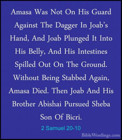 2 Samuel 20-10 - Amasa Was Not On His Guard Against The Dagger InAmasa Was Not On His Guard Against The Dagger In Joab's Hand, And Joab Plunged It Into His Belly, And His Intestines Spilled Out On The Ground. Without Being Stabbed Again, Amasa Died. Then Joab And His Brother Abishai Pursued Sheba Son Of Bicri. 