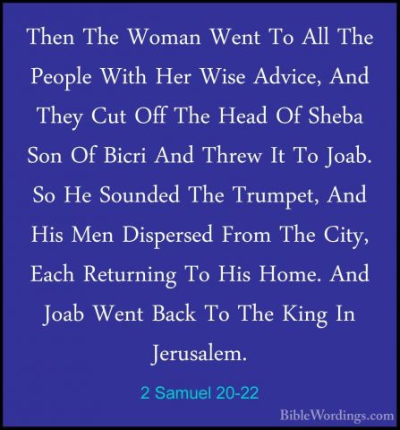 2 Samuel 20-22 - Then The Woman Went To All The People With Her WThen The Woman Went To All The People With Her Wise Advice, And They Cut Off The Head Of Sheba Son Of Bicri And Threw It To Joab. So He Sounded The Trumpet, And His Men Dispersed From The City, Each Returning To His Home. And Joab Went Back To The King In Jerusalem. 