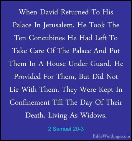 2 Samuel 20-3 - When David Returned To His Palace In Jerusalem, HWhen David Returned To His Palace In Jerusalem, He Took The Ten Concubines He Had Left To Take Care Of The Palace And Put Them In A House Under Guard. He Provided For Them, But Did Not Lie With Them. They Were Kept In Confinement Till The Day Of Their Death, Living As Widows. 