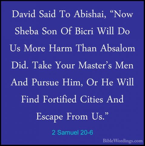 2 Samuel 20-6 - David Said To Abishai, "Now Sheba Son Of Bicri WiDavid Said To Abishai, "Now Sheba Son Of Bicri Will Do Us More Harm Than Absalom Did. Take Your Master's Men And Pursue Him, Or He Will Find Fortified Cities And Escape From Us." 