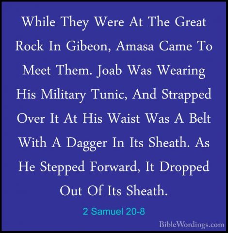 2 Samuel 20-8 - While They Were At The Great Rock In Gibeon, AmasWhile They Were At The Great Rock In Gibeon, Amasa Came To Meet Them. Joab Was Wearing His Military Tunic, And Strapped Over It At His Waist Was A Belt With A Dagger In Its Sheath. As He Stepped Forward, It Dropped Out Of Its Sheath. 