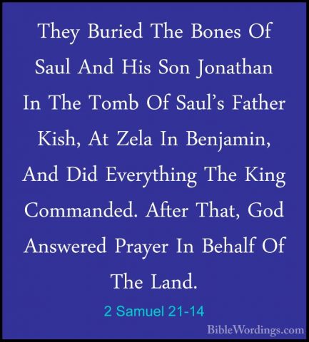 2 Samuel 21-14 - They Buried The Bones Of Saul And His Son JonathThey Buried The Bones Of Saul And His Son Jonathan In The Tomb Of Saul's Father Kish, At Zela In Benjamin, And Did Everything The King Commanded. After That, God Answered Prayer In Behalf Of The Land. 