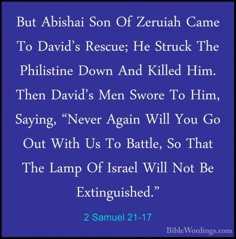 2 Samuel 21-17 - But Abishai Son Of Zeruiah Came To David's RescuBut Abishai Son Of Zeruiah Came To David's Rescue; He Struck The Philistine Down And Killed Him. Then David's Men Swore To Him, Saying, "Never Again Will You Go Out With Us To Battle, So That The Lamp Of Israel Will Not Be Extinguished." 