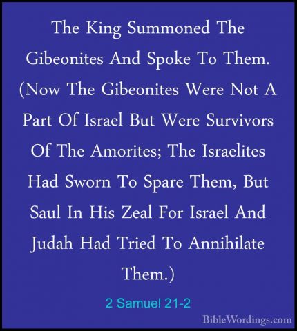 2 Samuel 21-2 - The King Summoned The Gibeonites And Spoke To TheThe King Summoned The Gibeonites And Spoke To Them. (Now The Gibeonites Were Not A Part Of Israel But Were Survivors Of The Amorites; The Israelites Had Sworn To Spare Them, But Saul In His Zeal For Israel And Judah Had Tried To Annihilate Them.) 