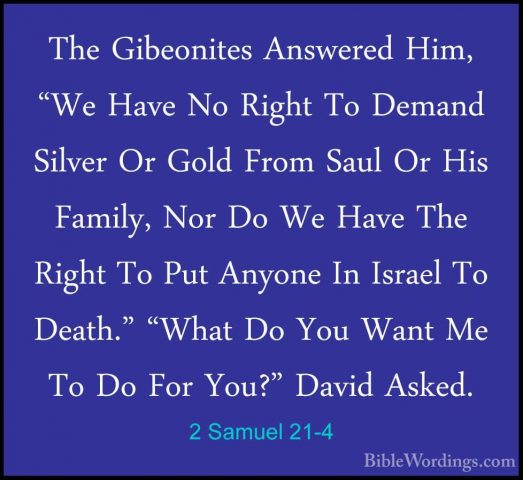 2 Samuel 21-4 - The Gibeonites Answered Him, "We Have No Right ToThe Gibeonites Answered Him, "We Have No Right To Demand Silver Or Gold From Saul Or His Family, Nor Do We Have The Right To Put Anyone In Israel To Death." "What Do You Want Me To Do For You?" David Asked. 