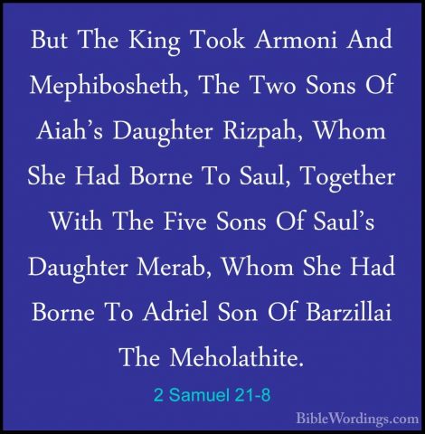 2 Samuel 21-8 - But The King Took Armoni And Mephibosheth, The TwBut The King Took Armoni And Mephibosheth, The Two Sons Of Aiah's Daughter Rizpah, Whom She Had Borne To Saul, Together With The Five Sons Of Saul's Daughter Merab, Whom She Had Borne To Adriel Son Of Barzillai The Meholathite. 