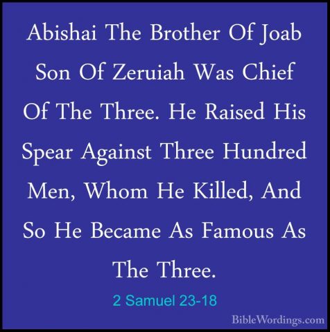 2 Samuel 23-18 - Abishai The Brother Of Joab Son Of Zeruiah Was CAbishai The Brother Of Joab Son Of Zeruiah Was Chief Of The Three. He Raised His Spear Against Three Hundred Men, Whom He Killed, And So He Became As Famous As The Three. 