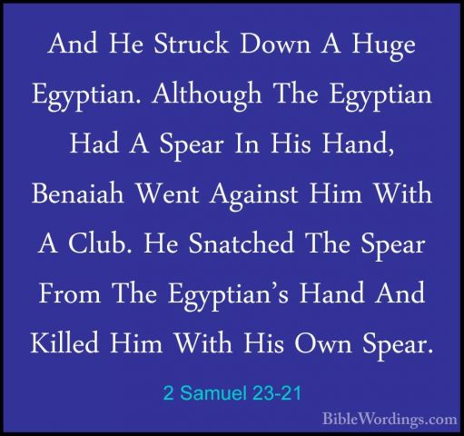 2 Samuel 23-21 - And He Struck Down A Huge Egyptian. Although TheAnd He Struck Down A Huge Egyptian. Although The Egyptian Had A Spear In His Hand, Benaiah Went Against Him With A Club. He Snatched The Spear From The Egyptian's Hand And Killed Him With His Own Spear. 
