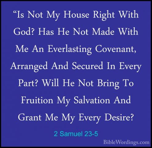 2 Samuel 23-5 - "Is Not My House Right With God? Has He Not Made"Is Not My House Right With God? Has He Not Made With Me An Everlasting Covenant, Arranged And Secured In Every Part? Will He Not Bring To Fruition My Salvation And Grant Me My Every Desire? 