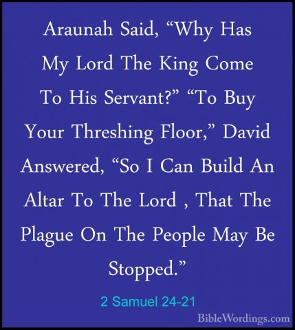 2 Samuel 24-21 - Araunah Said, "Why Has My Lord The King Come ToAraunah Said, "Why Has My Lord The King Come To His Servant?" "To Buy Your Threshing Floor," David Answered, "So I Can Build An Altar To The Lord , That The Plague On The People May Be Stopped." 