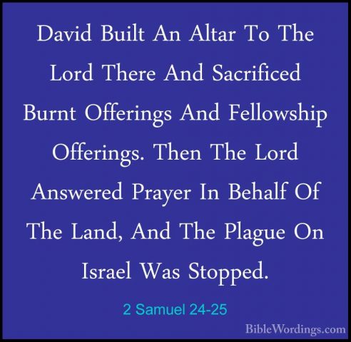 2 Samuel 24-25 - David Built An Altar To The Lord There And SacriDavid Built An Altar To The Lord There And Sacrificed Burnt Offerings And Fellowship Offerings. Then The Lord Answered Prayer In Behalf Of The Land, And The Plague On Israel Was Stopped.