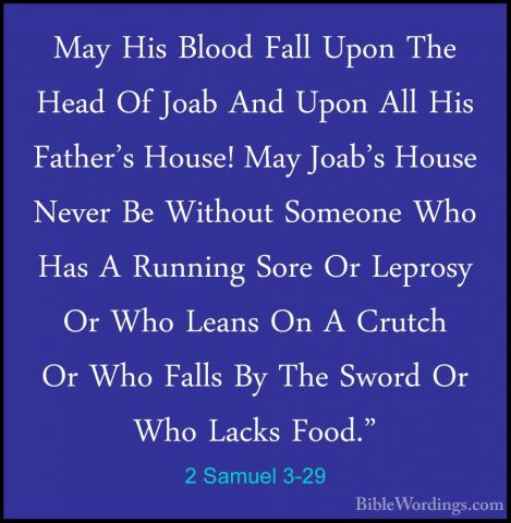 2 Samuel 3-29 - May His Blood Fall Upon The Head Of Joab And UponMay His Blood Fall Upon The Head Of Joab And Upon All His Father's House! May Joab's House Never Be Without Someone Who Has A Running Sore Or Leprosy Or Who Leans On A Crutch Or Who Falls By The Sword Or Who Lacks Food." 