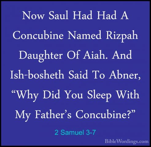 2 Samuel 3-7 - Now Saul Had Had A Concubine Named Rizpah DaughterNow Saul Had Had A Concubine Named Rizpah Daughter Of Aiah. And Ish-bosheth Said To Abner, "Why Did You Sleep With My Father's Concubine?" 