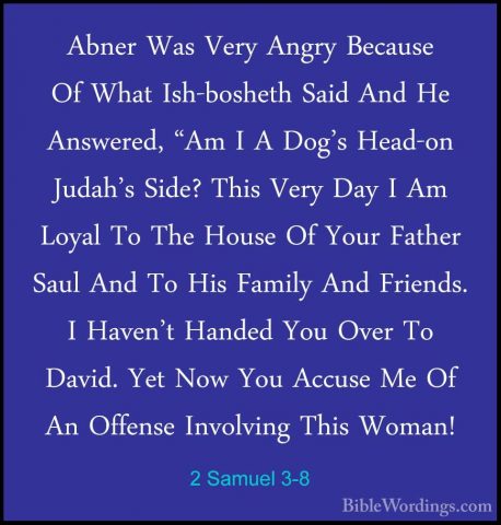 2 Samuel 3-8 - Abner Was Very Angry Because Of What Ish-bosheth SAbner Was Very Angry Because Of What Ish-bosheth Said And He Answered, "Am I A Dog's Head-on Judah's Side? This Very Day I Am Loyal To The House Of Your Father Saul And To His Family And Friends. I Haven't Handed You Over To David. Yet Now You Accuse Me Of An Offense Involving This Woman! 