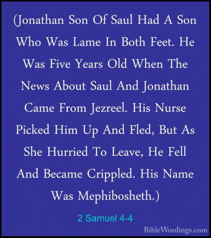 2 Samuel 4-4 - (Jonathan Son Of Saul Had A Son Who Was Lame In Bo(Jonathan Son Of Saul Had A Son Who Was Lame In Both Feet. He Was Five Years Old When The News About Saul And Jonathan Came From Jezreel. His Nurse Picked Him Up And Fled, But As She Hurried To Leave, He Fell And Became Crippled. His Name Was Mephibosheth.) 