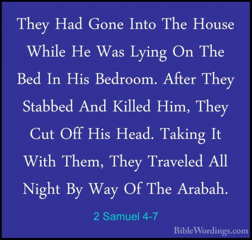 2 Samuel 4-7 - They Had Gone Into The House While He Was Lying OnThey Had Gone Into The House While He Was Lying On The Bed In His Bedroom. After They Stabbed And Killed Him, They Cut Off His Head. Taking It With Them, They Traveled All Night By Way Of The Arabah. 