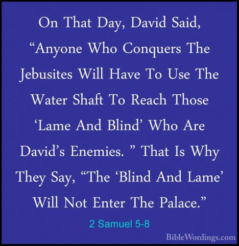 2 Samuel 5-8 - On That Day, David Said, "Anyone Who Conquers TheOn That Day, David Said, "Anyone Who Conquers The Jebusites Will Have To Use The Water Shaft To Reach Those 'Lame And Blind' Who Are David's Enemies. " That Is Why They Say, "The 'Blind And Lame' Will Not Enter The Palace." 