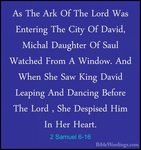 2 Samuel 6-16 - As The Ark Of The Lord Was Entering The City Of DAs The Ark Of The Lord Was Entering The City Of David, Michal Daughter Of Saul Watched From A Window. And When She Saw King David Leaping And Dancing Before The Lord , She Despised Him In Her Heart. 