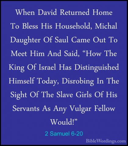 2 Samuel 6-20 - When David Returned Home To Bless His Household,When David Returned Home To Bless His Household, Michal Daughter Of Saul Came Out To Meet Him And Said, "How The King Of Israel Has Distinguished Himself Today, Disrobing In The Sight Of The Slave Girls Of His Servants As Any Vulgar Fellow Would!" 