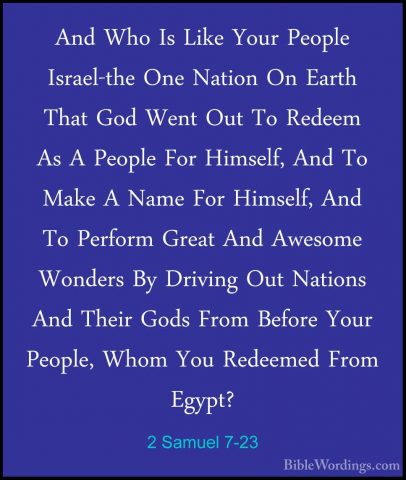 2 Samuel 7-23 - And Who Is Like Your People Israel-the One NationAnd Who Is Like Your People Israel-the One Nation On Earth That God Went Out To Redeem As A People For Himself, And To Make A Name For Himself, And To Perform Great And Awesome Wonders By Driving Out Nations And Their Gods From Before Your People, Whom You Redeemed From Egypt? 