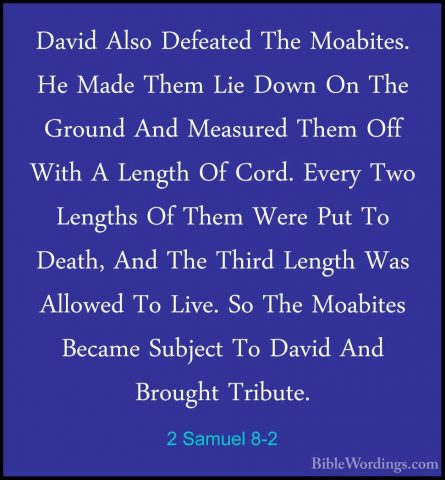 2 Samuel 8-2 - David Also Defeated The Moabites. He Made Them LieDavid Also Defeated The Moabites. He Made Them Lie Down On The Ground And Measured Them Off With A Length Of Cord. Every Two Lengths Of Them Were Put To Death, And The Third Length Was Allowed To Live. So The Moabites Became Subject To David And Brought Tribute. 