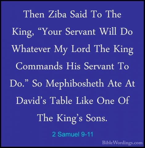 2 Samuel 9-11 - Then Ziba Said To The King, "Your Servant Will DoThen Ziba Said To The King, "Your Servant Will Do Whatever My Lord The King Commands His Servant To Do." So Mephibosheth Ate At David's Table Like One Of The King's Sons. 