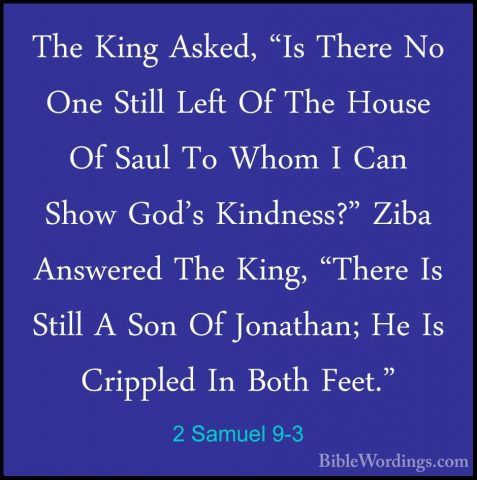 2 Samuel 9-3 - The King Asked, "Is There No One Still Left Of TheThe King Asked, "Is There No One Still Left Of The House Of Saul To Whom I Can Show God's Kindness?" Ziba Answered The King, "There Is Still A Son Of Jonathan; He Is Crippled In Both Feet." 