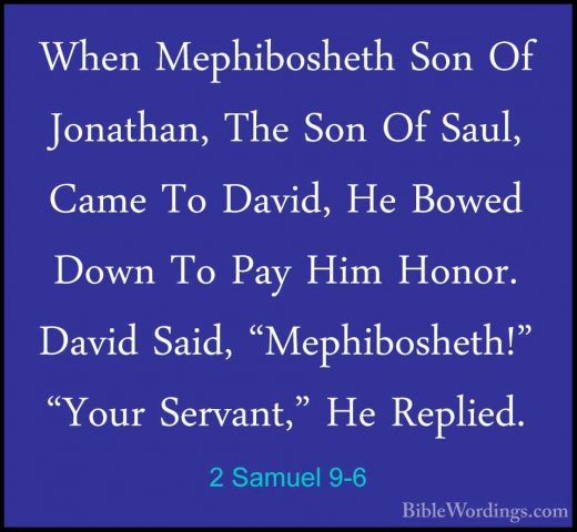 2 Samuel 9-6 - When Mephibosheth Son Of Jonathan, The Son Of SaulWhen Mephibosheth Son Of Jonathan, The Son Of Saul, Came To David, He Bowed Down To Pay Him Honor. David Said, "Mephibosheth!" "Your Servant," He Replied. 