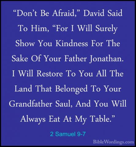 2 Samuel 9-7 - "Don't Be Afraid," David Said To Him, "For I Will"Don't Be Afraid," David Said To Him, "For I Will Surely Show You Kindness For The Sake Of Your Father Jonathan. I Will Restore To You All The Land That Belonged To Your Grandfather Saul, And You Will Always Eat At My Table." 