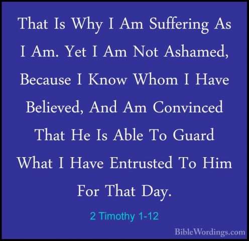 2 Timothy 1-12 - That Is Why I Am Suffering As I Am. Yet I Am NotThat Is Why I Am Suffering As I Am. Yet I Am Not Ashamed, Because I Know Whom I Have Believed, And Am Convinced That He Is Able To Guard What I Have Entrusted To Him For That Day. 