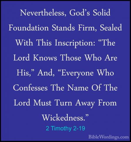 2 Timothy 2-19 - Nevertheless, God's Solid Foundation Stands FirmNevertheless, God's Solid Foundation Stands Firm, Sealed With This Inscription: "The Lord Knows Those Who Are His," And, "Everyone Who Confesses The Name Of The Lord Must Turn Away From Wickedness." 