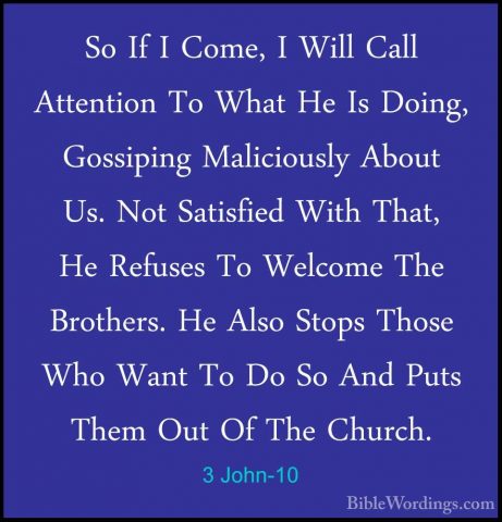 3 John-10 - So If I Come, I Will Call Attention To What He Is DoiSo If I Come, I Will Call Attention To What He Is Doing, Gossiping Maliciously About Us. Not Satisfied With That, He Refuses To Welcome The Brothers. He Also Stops Those Who Want To Do So And Puts Them Out Of The Church. 
