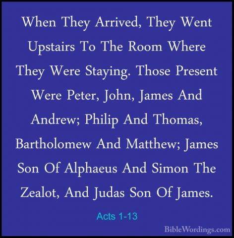 Acts 1-13 - When They Arrived, They Went Upstairs To The Room WheWhen They Arrived, They Went Upstairs To The Room Where They Were Staying. Those Present Were Peter, John, James And Andrew; Philip And Thomas, Bartholomew And Matthew; James Son Of Alphaeus And Simon The Zealot, And Judas Son Of James. 