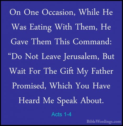 Acts 1-4 - On One Occasion, While He Was Eating With Them, He GavOn One Occasion, While He Was Eating With Them, He Gave Them This Command: "Do Not Leave Jerusalem, But Wait For The Gift My Father Promised, Which You Have Heard Me Speak About. 