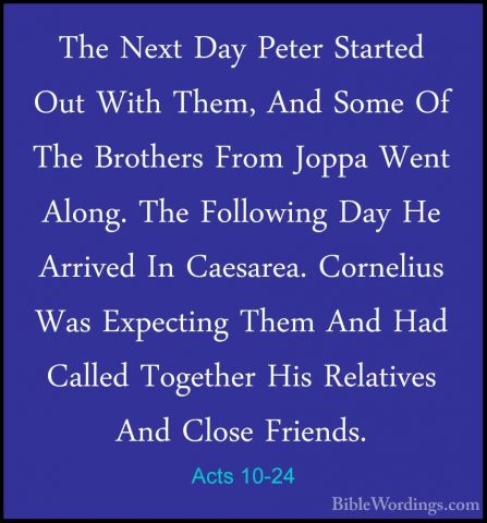Acts 10-24 - The Next Day Peter Started Out With Them, And Some OThe Next Day Peter Started Out With Them, And Some Of The Brothers From Joppa Went Along. The Following Day He Arrived In Caesarea. Cornelius Was Expecting Them And Had Called Together His Relatives And Close Friends. 