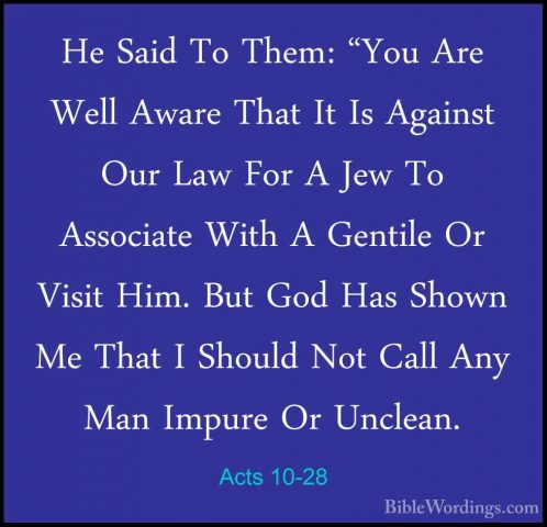 Acts 10-28 - He Said To Them: "You Are Well Aware That It Is AgaiHe Said To Them: "You Are Well Aware That It Is Against Our Law For A Jew To Associate With A Gentile Or Visit Him. But God Has Shown Me That I Should Not Call Any Man Impure Or Unclean. 