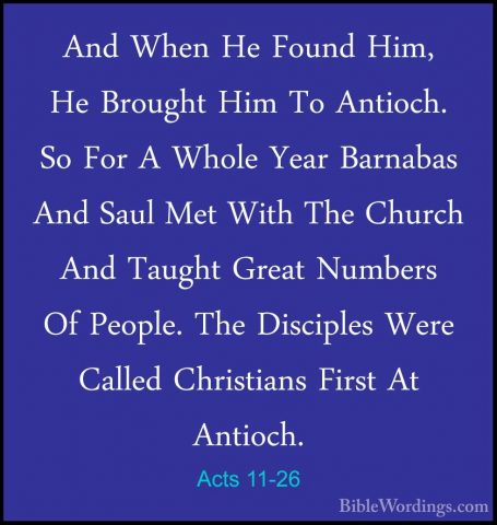 Acts 11-26 - And When He Found Him, He Brought Him To Antioch. SoAnd When He Found Him, He Brought Him To Antioch. So For A Whole Year Barnabas And Saul Met With The Church And Taught Great Numbers Of People. The Disciples Were Called Christians First At Antioch. 