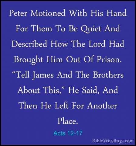 Acts 12-17 - Peter Motioned With His Hand For Them To Be Quiet AnPeter Motioned With His Hand For Them To Be Quiet And Described How The Lord Had Brought Him Out Of Prison. "Tell James And The Brothers About This," He Said, And Then He Left For Another Place. 