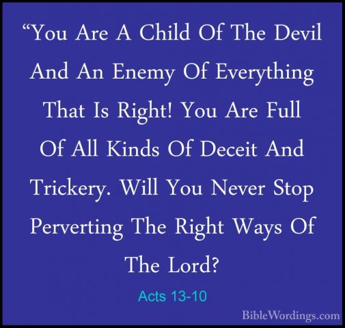 Acts 13-10 - "You Are A Child Of The Devil And An Enemy Of Everyt"You Are A Child Of The Devil And An Enemy Of Everything That Is Right! You Are Full Of All Kinds Of Deceit And Trickery. Will You Never Stop Perverting The Right Ways Of The Lord? 