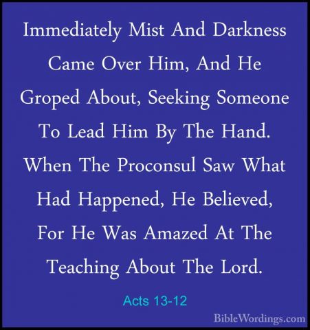 Acts 13-12 - Immediately Mist And Darkness Came Over Him, And HeImmediately Mist And Darkness Came Over Him, And He Groped About, Seeking Someone To Lead Him By The Hand. When The Proconsul Saw What Had Happened, He Believed, For He Was Amazed At The Teaching About The Lord. 