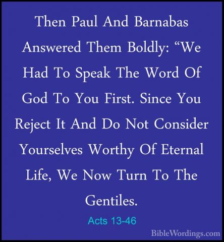 Acts 13-46 - Then Paul And Barnabas Answered Them Boldly: "We HadThen Paul And Barnabas Answered Them Boldly: "We Had To Speak The Word Of God To You First. Since You Reject It And Do Not Consider Yourselves Worthy Of Eternal Life, We Now Turn To The Gentiles. 