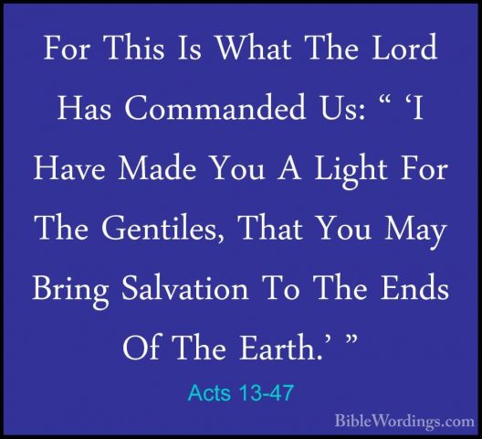 Acts 13-47 - For This Is What The Lord Has Commanded Us: " 'I HavFor This Is What The Lord Has Commanded Us: " 'I Have Made You A Light For The Gentiles, That You May Bring Salvation To The Ends Of The Earth.' " 