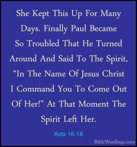 Acts 16-18 - She Kept This Up For Many Days. Finally Paul BecameShe Kept This Up For Many Days. Finally Paul Became So Troubled That He Turned Around And Said To The Spirit, "In The Name Of Jesus Christ I Command You To Come Out Of Her!" At That Moment The Spirit Left Her. 