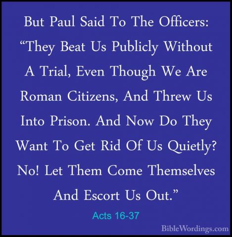 Acts 16-37 - But Paul Said To The Officers: "They Beat Us PubliclBut Paul Said To The Officers: "They Beat Us Publicly Without A Trial, Even Though We Are Roman Citizens, And Threw Us Into Prison. And Now Do They Want To Get Rid Of Us Quietly? No! Let Them Come Themselves And Escort Us Out." 