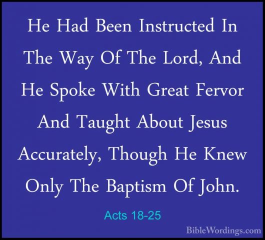Acts 18-25 - He Had Been Instructed In The Way Of The Lord, And HHe Had Been Instructed In The Way Of The Lord, And He Spoke With Great Fervor And Taught About Jesus Accurately, Though He Knew Only The Baptism Of John. 