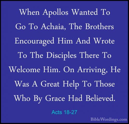 Acts 18-27 - When Apollos Wanted To Go To Achaia, The Brothers EnWhen Apollos Wanted To Go To Achaia, The Brothers Encouraged Him And Wrote To The Disciples There To Welcome Him. On Arriving, He Was A Great Help To Those Who By Grace Had Believed. 