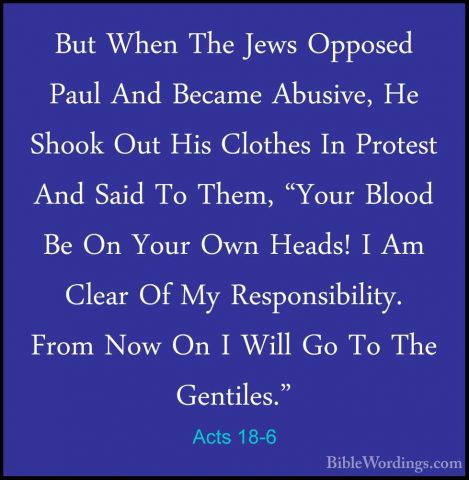 Acts 18-6 - But When The Jews Opposed Paul And Became Abusive, HeBut When The Jews Opposed Paul And Became Abusive, He Shook Out His Clothes In Protest And Said To Them, "Your Blood Be On Your Own Heads! I Am Clear Of My Responsibility. From Now On I Will Go To The Gentiles." 