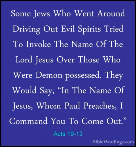 Acts 19-13 - Some Jews Who Went Around Driving Out Evil Spirits TSome Jews Who Went Around Driving Out Evil Spirits Tried To Invoke The Name Of The Lord Jesus Over Those Who Were Demon-possessed. They Would Say, "In The Name Of Jesus, Whom Paul Preaches, I Command You To Come Out." 